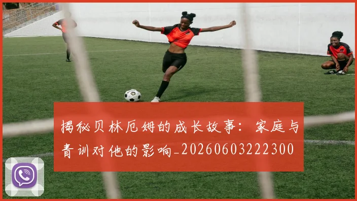 揭秘贝林厄姆的成长故事：家庭与青训对他的影响_20260603222300