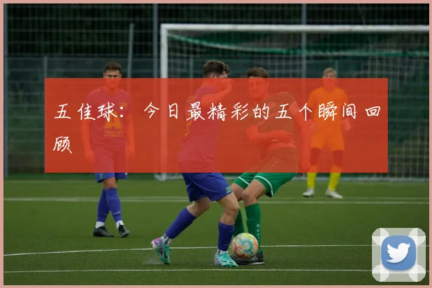 五佳球：今日最精彩的五个瞬间回顾