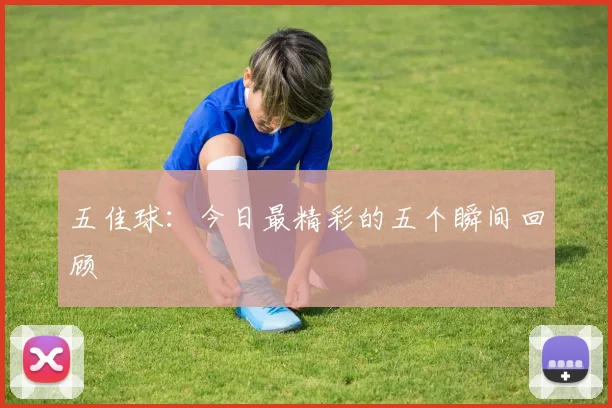 五佳球：今日最精彩的五个瞬间回顾