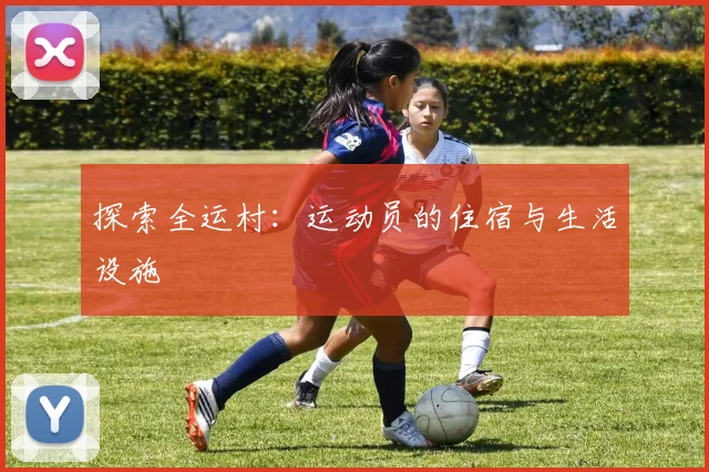 探索全运村：运动员的住宿与生活设施