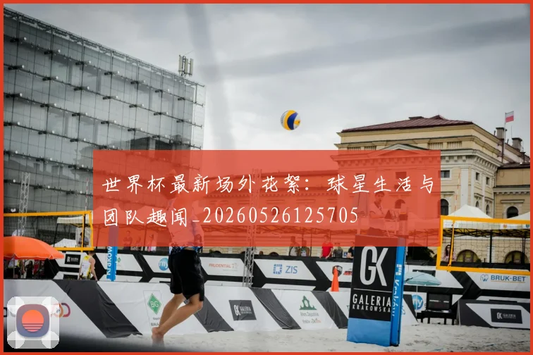 世界杯最新场外花絮：球星生活与团队趣闻_20260526125705